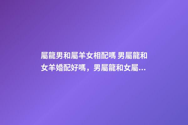 屬龍男和屬羊女相配嗎 男屬龍和女羊婚配好嗎，男屬龍和女屬羊配嗎-第1張-觀點(diǎn)-玄機(jī)派